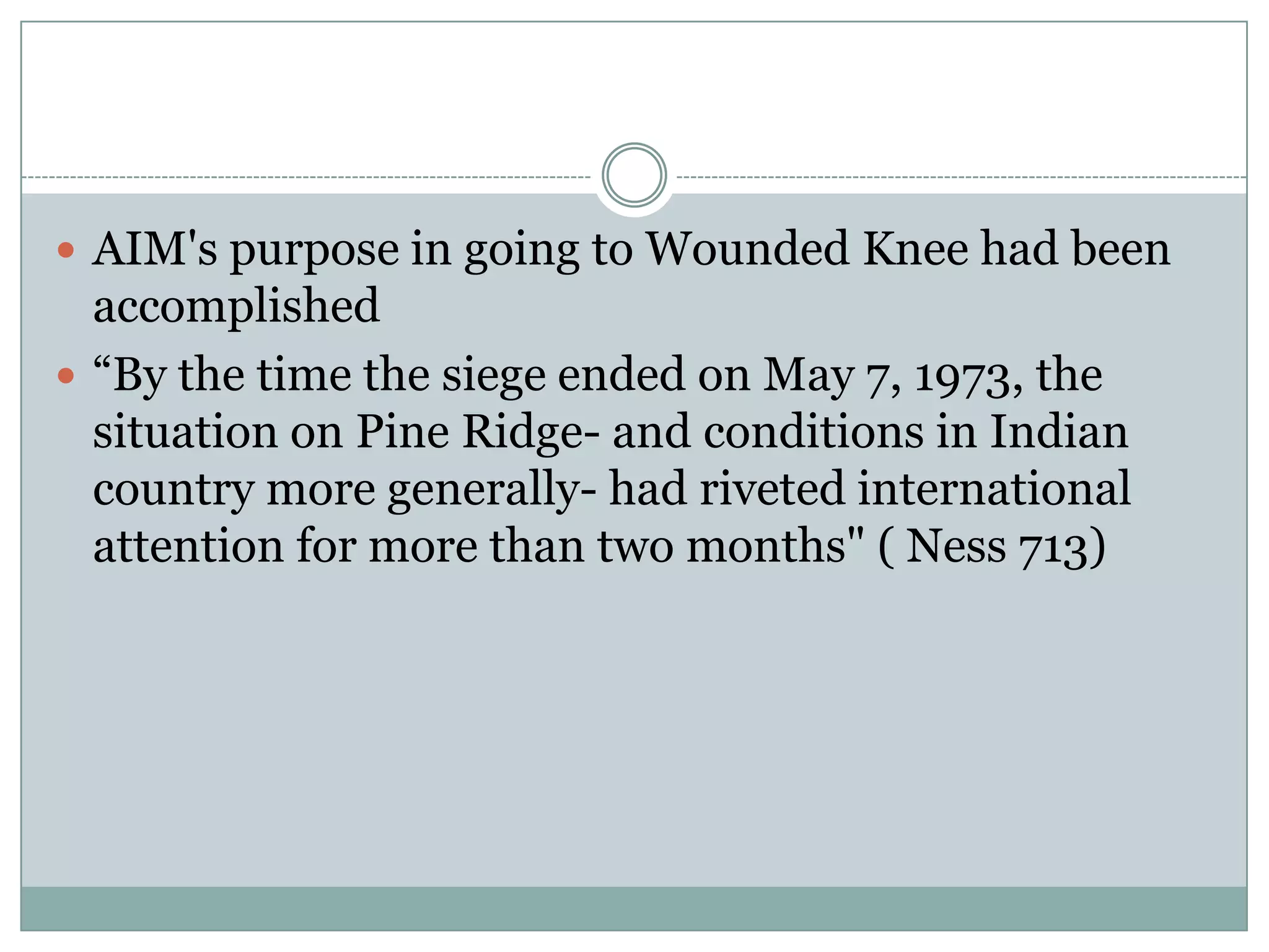  AIM's purpose in going to Wounded Knee had been
  accomplished
 “By the time the siege ended on May 7, 1973, the
  situation on Pine Ridge- and conditions in Indian
  country more generally- had riveted international
  attention for more than two months" ( Ness 713)
 