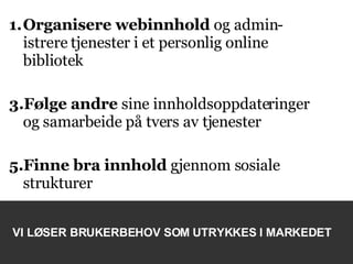 Organisere webinnhold  og admin-istrere tjenester i et personlig online bibliotek  Følge andre  sine   innholdsoppdateringer og samarbeide på tvers av tjenester Finne bra innhold  gjennom sosiale strukturer VI LØSER BRUKERBEHOV SOM UTRYKKES I MARKEDET 