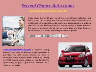 Second Chance Auto Loans
                           www.carloansbadcredithistory.com

                          If you have a bad credit, you may obtain second chance auto loans and
                          finance used cars to solve your transportation problems and build your
                          credits faster. Used vehicles could be cheaper as compared to brand new
                          ones and so you will be required to borrow money in fewer amounts.
                          The rates of interests offered can be competitive and loan durations
                          much shorter. As a result, you could pay the loan quickly.




CarLoansBadCreditHistory.com is national lending
network has some dealerships which specialize in
providing low rate second chance car loans to
borrowers who have poor credit. Hence, by seeking
our FREE expert online assistance, you do have the
opportunity to get a guaranteed approval for a
solution that works.
 