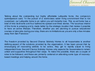 Talking about the outstanding but highly affordable Lafayette home, the company’s
spokesperson said, “In the pursuit of a world-class sober living environment that is not
overpriced, our Lafayette home is an option you will instantly love. This co-ed home has a
total of nine bedrooms and four bathrooms spread over three stories. The luxurious interior
of this home is amazing and is made better by the strategic location that makes it possible
to have an active lifestyle. Therefore, whether you are planning to pursue educational
courses or take jobs during your stay, there are no limitations as you are only a few minutes
away from San Francisco.”
The freedom provided by Second Chance Sobriety Homes to all housemates is another
defining aspect of the solutions provided by the organization. It has been proven that by
encouraging all recovering addicts to be active, they get to rapidly adjust to living
independent lives. Second Chance Sobriety Homes only expects the housemates to remain
united and supportive throughout their stays. To make this possible, there are a couple of
rules to be followed, and these are primarily centered on attending some type of recovery-
based meetings and helping around the home.
 