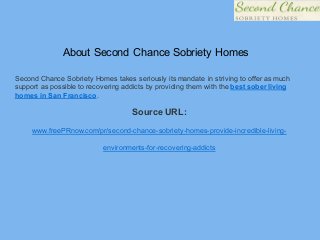 About Second Chance Sobriety Homes
Second Chance Sobriety Homes takes seriously its mandate in striving to offer as much
support as possible to recovering addicts by providing them with the best sober living
homes in San Francisco.
Source URL:
www.freePRnow.com/pr/second-chance-sobriety-homes-provide-incredible-living-
environments-for-recovering-addicts
 