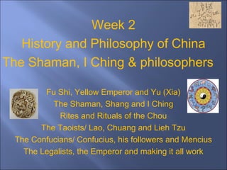 Week 2
History and Philosophy of China
The Shaman, I Ching & philosophers
that
followed (Pre-history
tiger and dragon found
at Zhengzhou, Henan, China)
Fu Shi, Yellow Emperor and Yu (Xia)
The Shaman, Shang and I Ching
Rites and Rituals of the Chou
The Taoists/ Lao, Chuang and Lieh Tzu
The Confucians/ Confucius, his followers and Mencius
The Legalists, the Emperor and making it all work
 
