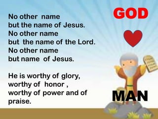 No other name               GOD
but the name of Jesus.
No other name
but the name of the Lord.
No other name
but name of Jesus.

He is worthy of glory,
worthy of honor ,
worthy of power and of
praise.                     MAN
 