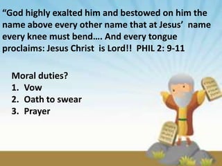 “God highly exalted him and bestowed on him the
name above every other name that at Jesus’ name
every knee must bend…. And every tongue
proclaims: Jesus Christ is Lord!! PHIL 2: 9-11

  Moral duties?
  1. Vow
  2. Oath to swear
  3. Prayer
 