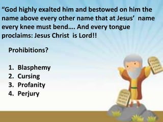 “God highly exalted him and bestowed on him the
name above every other name that at Jesus’ name
every knee must bend…. And every tongue
proclaims: Jesus Christ is Lord!!

  Prohibitions?

  1.   Blasphemy
  2.   Cursing
  3.   Profanity
  4.   Perjury
 