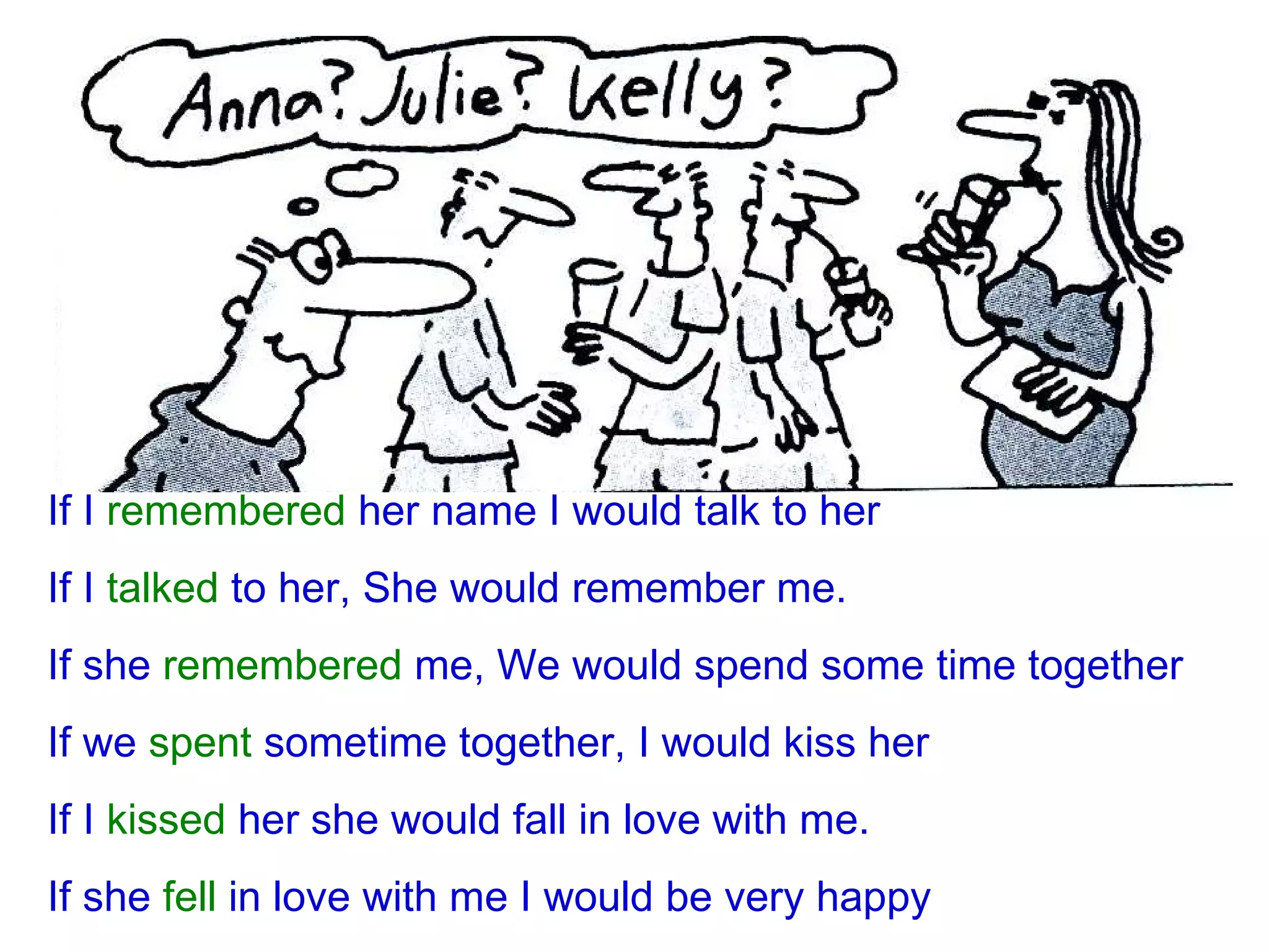 If I  remembered  her name I would talk to her If I  talked  to her, She would remember me. If she  remembered  me, We would spend some time together If we  spent  sometime together, I would kiss her If I  kissed  her she would fall in love with me. If she  fell  in love with me I would be very happy 