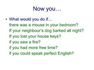 Now you… What would you do if… there was a mouse in your bedroom? If your neighbour’s dog barked all night? If you lost your house keys? if you saw a fire? if you had more free time? if you could speak perfect English?