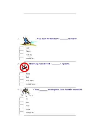 2                  We'd be on the beach if we ________ in Mexico!



    Are
    Were
    will be
    would be

3         If smoking were allowed, I ________ a cigarette.




    have
    had
    will have
    would have

4             If there ________ no mosquitos, there would be no malaria.



    is
    are
    was
    were
    would be
 