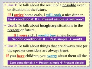 Use 1:  To talk about the result of a  possible  event or situation in the future.  If  I  arrive  home early, I  will cook  a nice dinner.  Use 2:   To talk about  imaginary  situations in the  present  or future.  If  I  were  rich, I  would buy  a new house.  Use 3:  To talk about things that are always true (or the speaker considers are always true).  If  you  have  children, you  worry  about them all the time.  First conditional: If +  Present simple    will/won’t  Zero conditional: If +  Present simple    Present simple Second conditional: If +  Past simple    would 