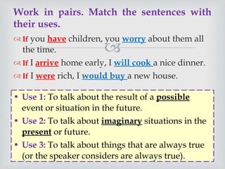 If  you  have  children, you  worry  about them all the time.  If  I  arrive  home early, I  will cook  a nice dinner.  If  I  were  rich, I  would buy  a new house.  Work in pairs. Match the sentences with their uses.  Use 1:  To talk about the result of a  possible  event or situation in the future.  Use 2:   To talk about  imaginary  situations in the  present  or future.  Use 3:  To talk about things that are always true (or the speaker considers are always true).  If  I  arrive  home early, I  will cook  a nice dinner.  If  I  were  rich, I  would buy  a new house.  
