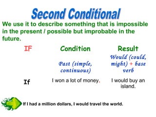We use it to describe something that is impossible
in the present / possible but improbable in the
future.
IF Condition Result
Past (simple,
continuous)
Would (could,
might) + base
verb
If I won a lot of money, I would buy an
island.
If I had a million dollars, I would travel the world.