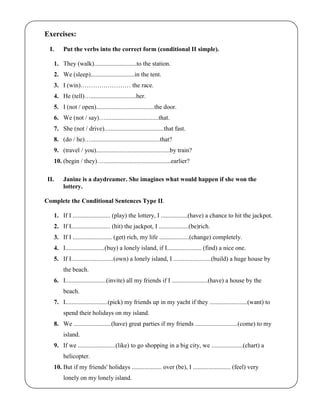 Exercises:
I. Put the verbs into the correct form (conditional II simple).
1. They (walk)...........................to the station.
2. We (sleep)............................in the tent.
3. I (win)…………………… the race.
4. He (tell)….............................her.
5. I (not / open).....................................the door.
6. We (not / say)…..................................that.
7. She (not / drive)......................................that fast.
8. (do / he)…............................................that?
9. (travel / you)...............................................by train?
10. (begin / they)…...........................................earlier?
II. Janine is a daydreamer. She imagines what would happen if she won the
lottery.
Complete the Conditional Sentences Type II.
1. If I ........................ (play) the lottery, I .................(have) a chance to hit the jackpot.
2. If I......................... (hit) the jackpot, I ...................(be)rich.
3. If I ......................... (get) rich, my life ...................(change) completely.
4. I.........................(buy) a lonely island, if I...................... (find) a nice one.
5. If I...........................(own) a lonely island, I ........................(build) a huge house by
the beach.
6. I..........................(invite) all my friends if I .......................(have) a house by the
beach.
7. I...........................(pick) my friends up in my yacht if they ........................(want) to
spend their holidays on my island.
8. We ........................(have) great parties if my friends ...........................(come) to my
island.
9. If we ........................(like) to go shopping in a big city, we ....................(chart) a
helicopter.
10. But if my friends' holidays ................... over (be), I ........................ (feel) very
lonely on my lonely island.
 