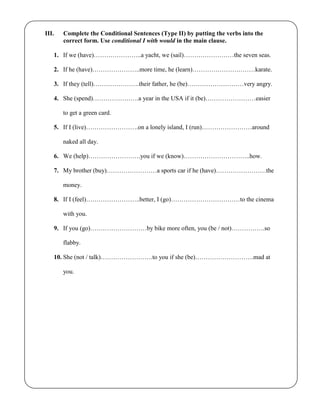 III. Complete the Conditional Sentences (Type II) by putting the verbs into the
correct form. Use conditional I with would in the main clause.
1. If we (have)…………………..a yacht, we (sail)……………………the seven seas.
2. If he (have)…………………..more time, he (learn)…………………………karate.
3. If they (tell)………………….their father, he (be)………………………very angry.
4. She (spend)………………….a year in the USA if it (be)……………………easier
to get a green card.
5. If I (live)…………………….on a lonely island, I (run)……………………around
naked all day.
6. We (help)…………………….you if we (know)…………………………..how.
7. My brother (buy)……………………a sports car if he (have)……………………the
money.
8. If I (feel)……………………..better, I (go)……………………………to the cinema
with you.
9. If you (go)………………………by bike more often, you (be / not)…………….so
flabby.
10. She (not / talk)…………………….to you if she (be)……………………….mad at
you.
 