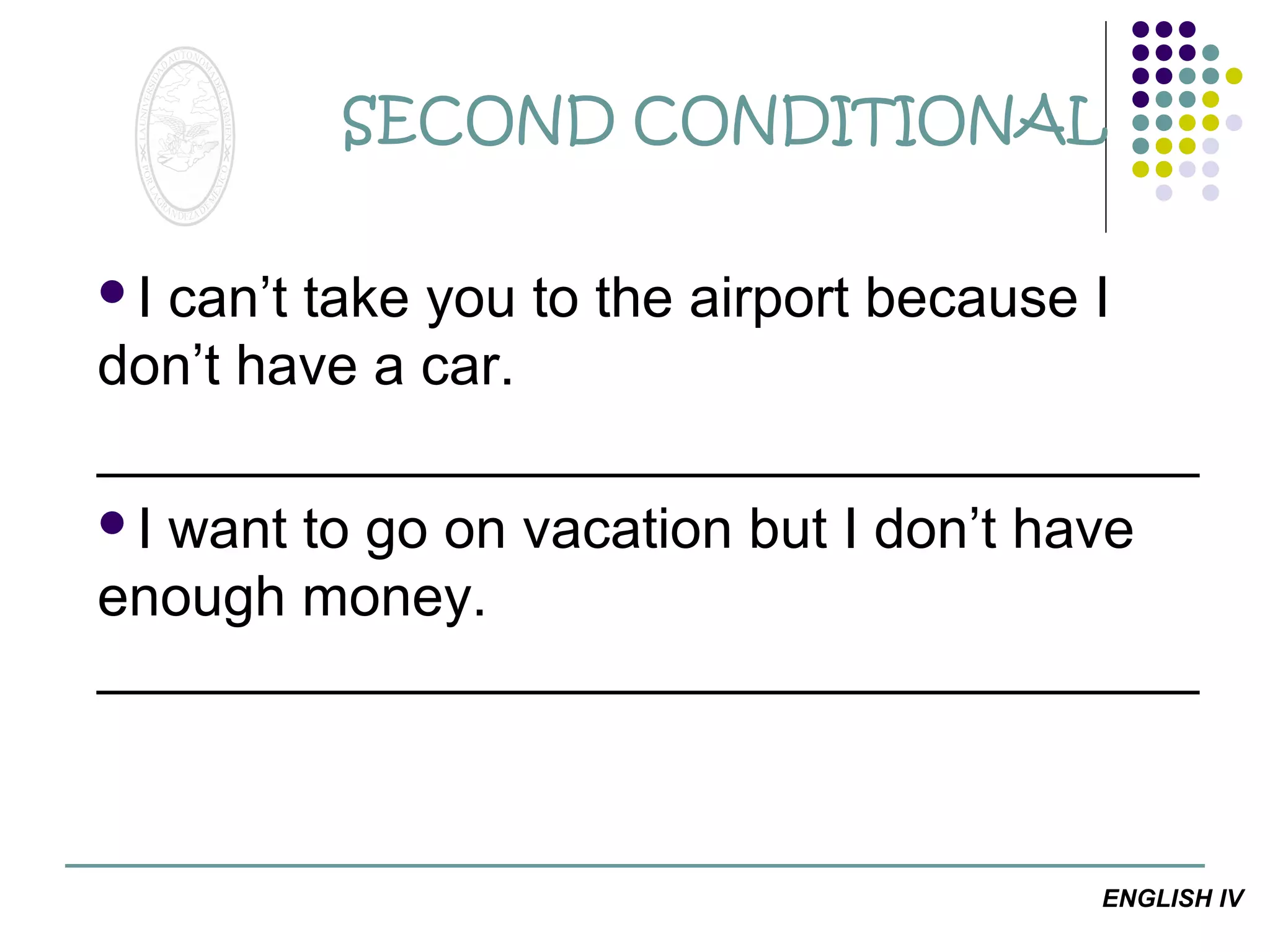 SECOND CONDITIONAL
I

can’t take you to the airport because I
don’t have a car.
___________________________________
I want to go on vacation but I don’t have
enough money.
___________________________________

ENGLISH IV

 