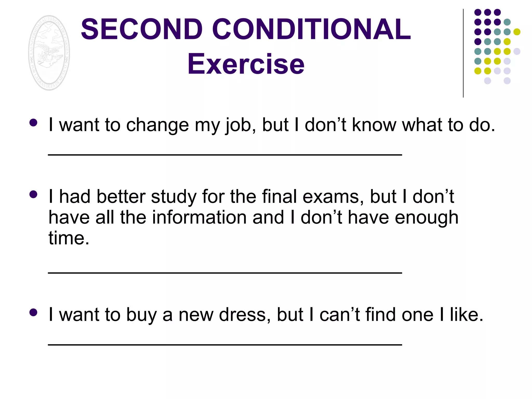 SECOND CONDITIONAL
Exercise


I want to change my job, but I don’t know what to do.
_________________________________



I had better study for the final exams, but I don’t
have all the information and I don’t have enough
time.
_________________________________



I want to buy a new dress, but I can’t find one I like.
_________________________________

 