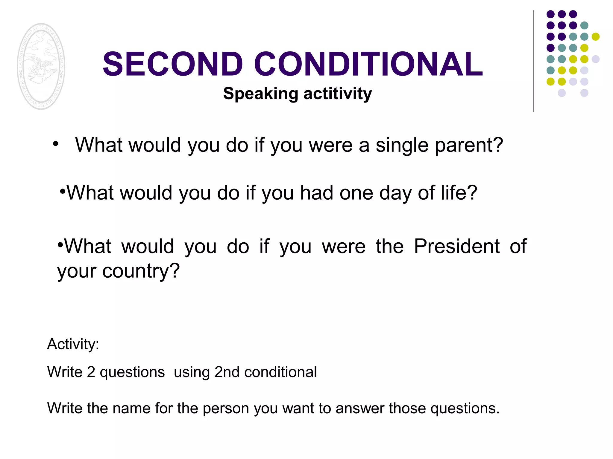 SECOND CONDITIONAL
Speaking actitivity

• What would you do if you were a single parent?
•What would you do if you had one day of life?
•What would you do if you were the President of
your country?

Activity:
Write 2 questions using 2nd conditional
Write the name for the person you want to answer those questions.

 