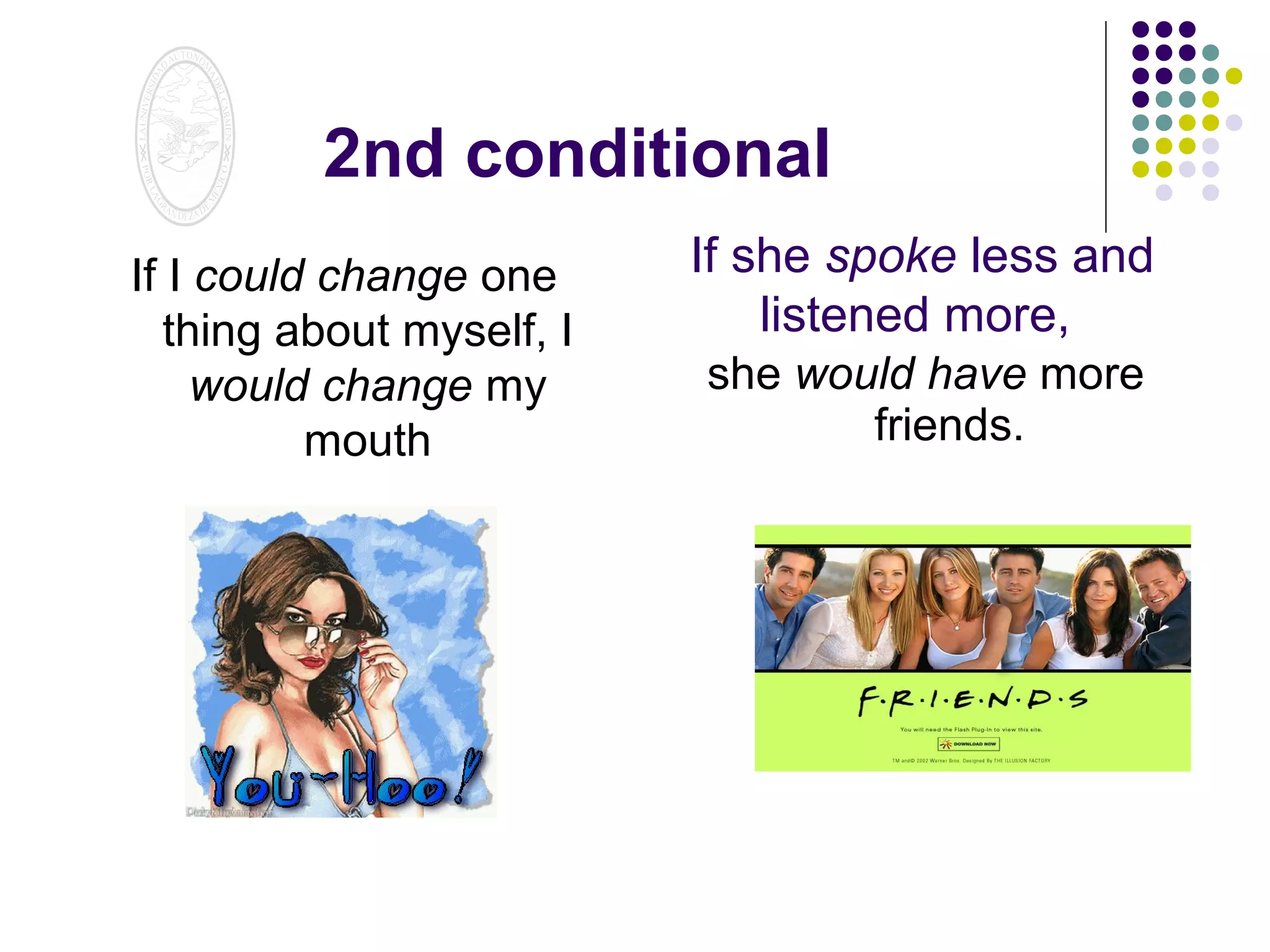 2nd conditional
If I could change one
thing about myself, I
would change my
mouth

If she spoke less and
listened more,
she would have more
friends.

 