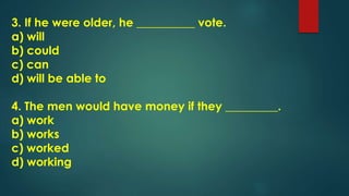 3. If he were older, he __________ vote.
a) will
b) could
c) can
d) will be able to
4. The men would have money if they _________.
a) work
b) works
c) worked
d) working
 