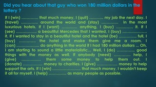 Did you hear about that guy who won 180 million dollars in the
lottery ?
If I (win) …………. that much money, I (quit) ……….. my job the next day. I
(travel) …………. around the world and (stay) …………. in the most
luxurious hotels. If I (want) ………… anything, I (buy) …………. it. If I
(see) ……………. a beautiful Mercedes that I wanted, I (buy) ……………….
it. If I wanted to stay in a beautiful hotel and the hotel (be) ………….. full, I
(buy) …………. the hotel and make them give me a room. I
(can) ……………... do anything in the world if I had 180 million dollars ... Oh,
I am starting to sound a little materialistic... Well, I (do) ………….. good
things with the money as well. If anybody (need) …………. help, I
(give) …………… them some money to help them out. I
(donate) …………… money to charities. I (give) ……………. money to help
support the arts. If I (win) …………………. that much money, I wouldn't keep
it all for myself. I (help) ………….. as many people as possible.
 