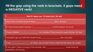 Fill the gap using the verb in brackets. 5 gaps need
a NEGATIVE verb!
1
I ___________________ that if I were you. It's bad luck. (to do)
2
They'd be a better team if they ___________________ fitter. (to be)
3
If I had some spare money, I ___________________ a DVD player. (to buy)
4
Those children ___________________ so horrible if their parents were stricter. (to be)
5
I wouldn't go out with him even if you ___________________ me. (to pay)
6
If we ___________________ so hard, we wouldn't be so tired all the time. (to work)
7
If she didn't take so long in the shower, she ___________________ more time for
breakfast. (to have)
 