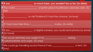 8 If you ___________________ so much beer, you wouldn't be so fat. (to drink)
9 The world ___________________ a better place if politicians were less vain. (to
be)
1
0 I ___________________ to visit Thailand if I had the chance. (to love)
1
1 If I had more free time, I ___________________ a play. (to write)
1
2
If you ___________________ a digital camera, you could send photos by email.
(to have)
1
3
He would definitely lose weight if he ___________________ eating
carbohydrates and sugar. (to stop)
1
4
We could go travelling across France if we ___________________ a tent. (to
buy)
 