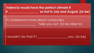 15
Valencia would have the perfect climate if
it ___________________ so hot in July and August. (to be)
16
If I understood more about computers,
I___________________ help you out. (to be able to)
17
I wouldn't do that if I ___________________ you. (to be)
 