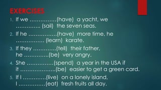 EXERCISES
1. If we ……………(have) a yacht, we
………….. (sail) the seven seas.
2. If he …………….(have) more time, he
……………. (learn) karate.
3. If they ………….(tell) their father,
he …………..(be) very angry.
4. She ……………(spend) a year in the USA if
it ………………..(be) easier to get a green card.
5. If I ………….(live) on a lonely island,
I ……………(eat) fresh fruits all day.
 