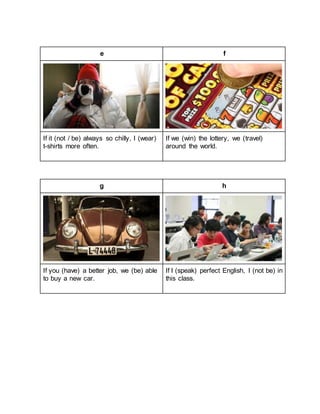 e f
If it (not / be) always so chilly, I (wear)
t-shirts more often.
If we (win) the lottery, we (travel)
around the world.
g h
If you (have) a better job, we (be) able
to buy a new car.
If I (speak) perfect English, I (not be) in
this class.
 