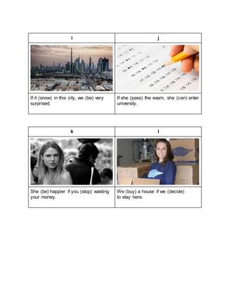 i j
If it (snow) in this city, we (be) very
surprised.
If she (pass) the exam, she (can) enter
university.
k l
She (be) happier if you (stop) wasting
your money.
We (buy) a house if we (decide)
to stay here.
 