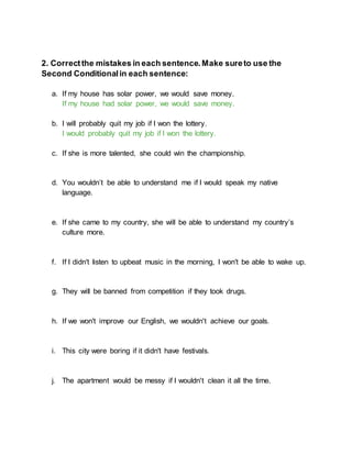 2. Correctthe mistakes in each sentence.Make sureto use the
Second Conditionalin each sentence:
a. If my house has solar power, we would save money.
If my house had solar power, we would save money.
b. I will probably quit my job if I won the lottery.
I would probably quit my job if I won the lottery.
c. If she is more talented, she could win the championship.
d. You wouldn’t be able to understand me if I would speak my native
language.
e. If she came to my country, she will be able to understand my country’s
culture more.
f. If I didn't listen to upbeat music in the morning, I won't be able to wake up.
g. They will be banned from competition if they took drugs.
h. If we won't improve our English, we wouldn't achieve our goals.
i. This city were boring if it didn't have festivals.
j. The apartment would be messy if I wouldn't clean it all the time.
 