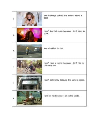 f.
She is always cold so she always wears a
coat.
g.
I don't like that music because I don't listen to
punk.
h.
You shouldn't do that!
i.
I don't need a helmet because I don't ride my
bike very fast.
j.
I can't get money because the bank is closed.
k.
I am not hot because I am in the shade.
 
