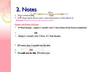 2. Notes2. Notes
Were instead of Was:
In If Clause Type II, we use “were”– even if the pronoun is I, he, she or it.
Example: If I/she were you, I/she would not do this.
Change in the Position of Clauses
 If +Past Simple , subject + would+ verb 1st
form (Past of the Future Indefinite)
 OR
 Subject + would+ verb 1st
form if + Past Simple.
 If I were you, I would not do this
OR
Iwould not do this if I were you
 