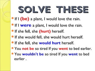 SOLVE THESESOLVE THESE
If I (be) a plant, I would love the rain.
If I were a plant, I would love the rain.
If she fell, she (hurt) herself.
If she would fell, she would hurt herself.
If she fell, she would hurt herself.
You not be so tired If you went to bed earlier.
You wouldn't be so tired If you went to bed
earlier .
 