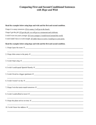 Comparing First and Second Conditional Sentences
with Hope and Wish
Read the examples below using hope and wish and the first and second condition.
I hope it is sunny tomorrow. If it is sunny, I will go to the beach.
I hope I get the job. If I get the job, we will go to a restaurant and celebrate.
I wish I were ten years younger. If I were younger, I would travel around the world.
I wish I didn’t have to work tonight. If I didn’t have to work, I would go to your party.
Read the examples below using hope and wish and the first and second condition.
1. I hope I pass the exam. If ___________________________________________________________________
________________________________________________________________________________________
2. I hope John comes to the party. If _____________________________________________________________
________________________________________________________________________________________
3. I wish I had a dog. If _______________________________________________________________________
________________________________________________________________________________________
4. I wish I could speak Spanish fluently. If ________________________________________________________
________________________________________________________________________________________
5. I wish I lived in a bigger apartment. If _________________________________________________________
________________________________________________________________________________________
6. I wish I weren’t so shy. If ___________________________________________________________________
________________________________________________________________________________________
7. I hope I win the tennis match tomorrow. If _____________________________________________________
________________________________________________________________________________________
8. I wish I could afford to travel. If ______________________________________________________________
________________________________________________________________________________________
9. I hope the plane arrives on time. If ____________________________________________________________
________________________________________________________________________________________
10. I wish I knew her address. If ________________________________________________________________
________________________________________________________________________________________
 