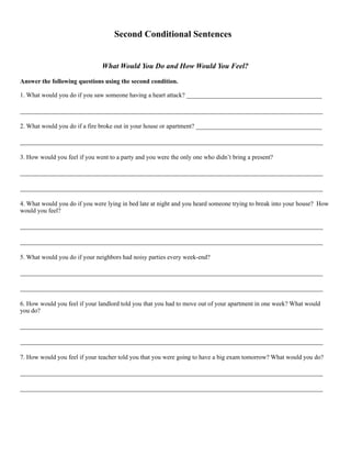 Second Conditional Sentences
What Would You Do and How Would You Feel?
Answer the following questions using the second condition.
1. What would you do if you saw someone having a heart attack? ___________________________________________
________________________________________________________________________________________________
2. What would you do if a fire broke out in your house or apartment? ________________________________________
________________________________________________________________________________________________
3. How would you feel if you went to a party and you were the only one who didn’t bring a present?
________________________________________________________________________________________________
________________________________________________________________________________________________
4. What would you do if you were lying in bed late at night and you heard someone trying to break into your house? How
would you feel?
________________________________________________________________________________________________
________________________________________________________________________________________________
5. What would you do if your neighbors had noisy parties every week-end?
________________________________________________________________________________________________
________________________________________________________________________________________________
6. How would you feel if your landlord told you that you had to move out of your apartment in one week? What would
you do?
________________________________________________________________________________________________
________________________________________________________________________________________________
7. How would you feel if your teacher told you that you were going to have a big exam tomorrow? What would you do?
________________________________________________________________________________________________
________________________________________________________________________________________________
 
