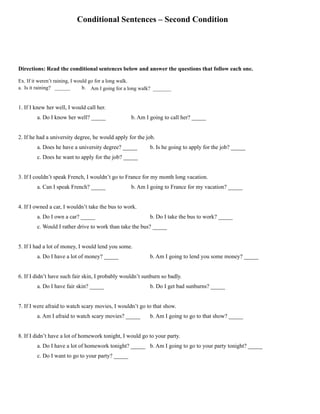 Conditional Sentences – Second Condition
Directions: Read the conditional sentences below and answer the questions that follow each one.
Ex. If it weren’t raining, I would go for a long walk.
a. Is it raining? ______ b. Am I going for a long walk? _______
1. If I knew her well, I would call her.
a. Do I know her well? _____ b. Am I going to call her? _____
2. If he had a university degree, he would apply for the job.
a. Does he have a university degree? _____ b. Is he going to apply for the job? _____
c. Does he want to apply for the job? _____
3. If I couldn’t speak French, I wouldn’t go to France for my month long vacation.
a. Can I speak French? _____ b. Am I going to France for my vacation? _____
4. If I owned a car, I wouldn’t take the bus to work.
a. Do I own a car? _____ b. Do I take the bus to work? _____
c. Would I rather drive to work than take the bus? _____
5. If I had a lot of money, I would lend you some.
a. Do I have a lot of money? _____ b. Am I going to lend you some money? _____
6. If I didn’t have such fair skin, I probably wouldn’t sunburn so badly.
a. Do I have fair skin? _____ b. Do I get bad sunburns? _____
7. If I were afraid to watch scary movies, I wouldn’t go to that show.
a. Am I afraid to watch scary movies? _____ b. Am I going to go to that show? _____
8. If I didn’t have a lot of homework tonight, I would go to your party.
a. Do I have a lot of homework tonight? _____ b. Am I going to go to your party tonight? _____
c. Do I want to go to your party? _____
 