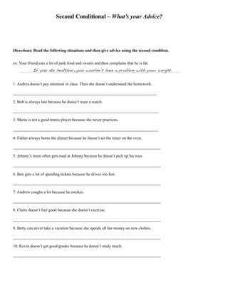 Second Conditional – What’s your Advice?
Directions: Read the following situations and then give advice using the second condition.
ex. Your friend eats a lot of junk food and sweets and then complains that he is fat.
If you ate healthier, you wouldn’t have a problem with your weight.
1. Andrea doesn’t pay attention in class. Then she doesn’t understand the homework.
______________________________________________________________________
2. Bob is always late because he doesn’t wear a watch.
_______________________________________________________________________
3. Maria is not a good tennis player because she never practices.
_______________________________________________________________________
4. Father always burns the dinner because he doesn’t set the timer on the oven.
________________________________________________________________________
5. Johnny’s mom often gets mad at Johnny because he doesn’t pick up his toys.
________________________________________________________________________
6. Ben gets a lot of speeding tickets because he drives too fast.
________________________________________________________________________
7. Andrew coughs a lot because he smokes.
________________________________________________________________________
8. Claire doesn’t feel good because she doesn’t exercise.
________________________________________________________________________
9. Betty can never take a vacation because she spends all her money on new clothes.
________________________________________________________________________
10. Kevin doesn’t get good grades because he doesn’t study much.
________________________________________________________________________
 