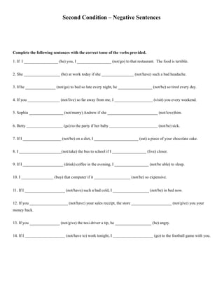 Second Condition – Negative Sentences
Complete the following sentences with the correct tense of the verbs provided.
1. If I _________________ (be) you, I _________________ (not/go) to that restaurant. The food is terrible.
2. She __________________ (be) at work today if she ________________ (not/have) such a bad headache.
3. If he _______________ (not/go) to bed so late every night, he _________________ (not/be) so tired every day.
4. If you ________________ (not/live) so far away from me, I ___________________ (visit) you every weekend.
5. Sophia _________________ (not/marry) Andrew if she _________________________ (not/love)him.
6. Betty __________________ (go) to the party if her baby ________________________ (not/be) sick.
7. If I ___________________ (not/be) on a diet, I ______________________ (eat) a piece of your chocolate cake.
8. I _____________________(not/take) the bus to school if I _________________ (live) closer.
9. If I ____________________ (drink) coffee in the evening, I _________________ (not/be able) to sleep.
10. I ________________ (buy) that computer if it __________________ (not/be) so expensive.
11. If I ____________________ (not/have) such a bad cold, I __________________ (not/be) in bed now.
12. If you ___________________ (not/have) your sales receipt, the store ____________________ (not/give) you your
money back.
13. If you _______________ (not/give) the taxi driver a tip, he __________________ (be) angry.
14. If I ____________________ (not/have to) work tonight, I ____________________ (go) to the football game with you.
 