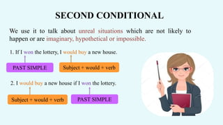 We use it to talk about unreal situations which are not likely to
happen or are imaginary, hypothetical or impossible.
SECOND CONDITIONAL
1. If I won the lottery, I would buy a new house.
PAST SIMPLE Subject + would + verb
2. I would buy a new house if I won the lottery.
PAST SIMPLESubject + would + verb
 