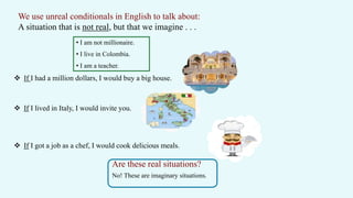 We use unreal conditionals in English to talk about:
A situation that is not real, but that we imagine . . .
 If I had a million dollars, I would buy a big house.
 If I lived in Italy, I would invite you.
 If I got a job as a chef, I would cook delicious meals.
• I am not millionaire.
• I live in Colombia.
• I am a teacher.
Are these real situations?
No! These are imaginary situations.
 