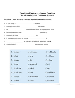 Conditional Sentences – Second Condition
Verb Tenses in Second Conditional Sentences
Directions: Choose the correct verb tense in each of the following sentences.
1. If I were hungry, I __________________________ a sandwich.
2. I would buy a new car if I __________________________ more money.
3. If he __________________________ his homework everyday, he would get better marks.
4. If our parents were here, they __________________________ us what to do.
5. I would help her if she __________________________ me.
6. If I found a $20 dollar bill on the street, I __________________________ it.
7. I __________________________ to your party on Saturday if I didn’t have to work.
8. I would call them if I __________________________ their telephone number.
1. a) make b) will make c) would make
2. a) had b) have c) will have
3. a) does b) did c) will do
4. a) told b) would tell c) tell
5. a) will ask b) asked c) asks
6. a) will keep b) kept c) would keep
7. a) came b) would come c) will come
8. a) knew b) know c) will know
 