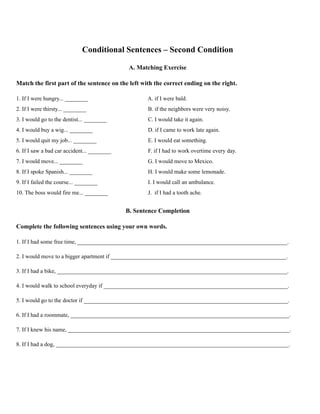 Conditional Sentences – Second Condition
A. Matching Exercise
Match the first part of the sentence on the left with the correct ending on the right.
1. If I were hungry... ________ A. if I were bald.
2. If I were thirsty... ________ B. if the neighbors were very noisy.
3. I would go to the dentist... ________ C. I would take it again.
4. I would buy a wig... ________ D. if I came to work late again.
5. I would quit my job... ________ E. I would eat something.
6. If I saw a bad car accident... ________ F. if I had to work overtime every day.
7. I would move... ________ G. I would move to Mexico.
8. If I spoke Spanish... ________ H. I would make some lemonade.
9. If I failed the course... ________ I. I would call an ambulance.
10. The boss would fire me... ________ J. if I had a tooth ache.
B. Sentence Completion
Complete the following sentences using your own words.
1. If I had some free time, _________________________________________________________________________.
2. I would move to a bigger apartment if _____________________________________________________________.
3. If I had a bike, ________________________________________________________________________________.
4. I would walk to school everyday if ________________________________________________________________.
5. I would go to the doctor if _______________________________________________________________________.
6. If I had a roommate, ____________________________________________________________________________.
7. If I knew his name, _____________________________________________________________________________.
8. If I had a dog, _________________________________________________________________________________.
 