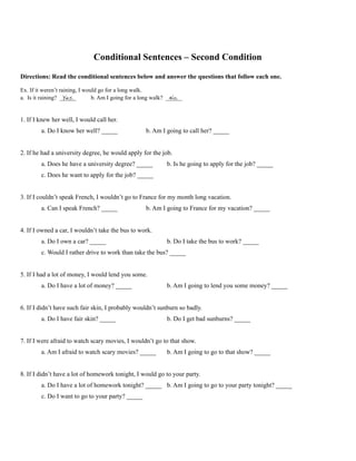 Conditional Sentences – Second Condition
Directions: Read the conditional sentences below and answer the questions that follow each one.
Ex. If it weren’t raining, I would go for a long walk.
a. Is it raining? Yes. b. Am I going for a long walk? No.
1. If I knew her well, I would call her.
a. Do I know her well? _____ b. Am I going to call her? _____
2. If he had a university degree, he would apply for the job.
a. Does he have a university degree? _____ b. Is he going to apply for the job? _____
c. Does he want to apply for the job? _____
3. If I couldn’t speak French, I wouldn’t go to France for my month long vacation.
a. Can I speak French? _____ b. Am I going to France for my vacation? _____
4. If I owned a car, I wouldn’t take the bus to work.
a. Do I own a car? _____ b. Do I take the bus to work? _____
c. Would I rather drive to work than take the bus? _____
5. If I had a lot of money, I would lend you some.
a. Do I have a lot of money? _____ b. Am I going to lend you some money? _____
6. If I didn’t have such fair skin, I probably wouldn’t sunburn so badly.
a. Do I have fair skin? _____ b. Do I get bad sunburns? _____
7. If I were afraid to watch scary movies, I wouldn’t go to that show.
a. Am I afraid to watch scary movies? _____ b. Am I going to go to that show? _____
8. If I didn’t have a lot of homework tonight, I would go to your party.
a. Do I have a lot of homework tonight? _____ b. Am I going to go to your party tonight? _____
c. Do I want to go to your party? _____
 