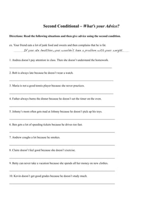 Second Conditional – What’s your Advice?
Directions: Read the following situations and then give advice using the second condition.
ex. Your friend eats a lot of junk food and sweets and then complains that he is fat.
If you ate healthier, you wouldn’t have a problem with your weight.
1. Andrea doesn’t pay attention in class. Then she doesn’t understand the homework.
______________________________________________________________________
2. Bob is always late because he doesn’t wear a watch.
_______________________________________________________________________
3. Maria is not a good tennis player because she never practices.
_______________________________________________________________________
4. Father always burns the dinner because he doesn’t set the timer on the oven.
________________________________________________________________________
5. Johnny’s mom often gets mad at Johnny because he doesn’t pick up his toys.
________________________________________________________________________
6. Ben gets a lot of speeding tickets because he drives too fast.
________________________________________________________________________
7. Andrew coughs a lot because he smokes.
________________________________________________________________________
8. Claire doesn’t feel good because she doesn’t exercise.
________________________________________________________________________
9. Betty can never take a vacation because she spends all her money on new clothes.
________________________________________________________________________
10. Kevin doesn’t get good grades because he doesn’t study much.
________________________________________________________________________
 