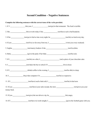 Second Condition – Negative Sentences
Complete the following sentences with the correct tense of the verbs provided.
1. If I _________________ (be) you, I _________________ (not/go) to that restaurant. The food is terrible.
2. She __________________ (be) at work today if she ________________ (not/have) such a bad headache.
3. If he _______________ (not/go) to bed so late every night, he _________________ (not/be) so tired every day.
4. If you ________________ (not/live) so far away from me, I ___________________ (visit) you every weekend.
5. Sophia _________________ (not/marry) Andrew if she _________________________ (not/love)him.
6. Betty __________________ (go) to the party if her baby ________________________ (not/be) sick.
7. If I ___________________ (not/be) on a diet, I ______________________ (eat) a piece of your chocolate cake.
8. I _____________________(not/take) the bus to school if I _________________ (live) closer.
9. If I ____________________ (drink) coffee in the evening, I _________________ (not/be able) to sleep.
10. I ________________ (buy) that computer if it __________________ (not/be) so expensive.
11. If I ____________________ (not/have) such a bad cold, I __________________ (not/be) in bed now.
12. If you ___________________ (not/have) your sales receipt, the store ____________________ (not/give) you your
money back.
13. If you _______________ (not/give) the taxi driver a tip, he __________________ (be) angry.
14. If I ____________________ (not/have to) work tonight, I ____________________ (go) to the football game with you.
 