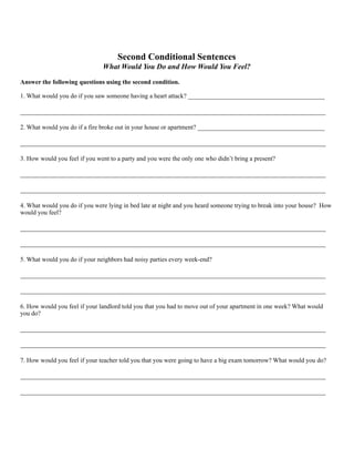 Second Conditional Sentences
What Would You Do and How Would You Feel?
Answer the following questions using the second condition.
1. What would you do if you saw someone having a heart attack? ___________________________________________
________________________________________________________________________________________________
2. What would you do if a fire broke out in your house or apartment? ________________________________________
________________________________________________________________________________________________
3. How would you feel if you went to a party and you were the only one who didn’t bring a present?
________________________________________________________________________________________________
________________________________________________________________________________________________
4. What would you do if you were lying in bed late at night and you heard someone trying to break into your house? How
would you feel?
________________________________________________________________________________________________
________________________________________________________________________________________________
5. What would you do if your neighbors had noisy parties every week-end?
________________________________________________________________________________________________
________________________________________________________________________________________________
6. How would you feel if your landlord told you that you had to move out of your apartment in one week? What would
you do?
________________________________________________________________________________________________
________________________________________________________________________________________________
7. How would you feel if your teacher told you that you were going to have a big exam tomorrow? What would you do?
________________________________________________________________________________________________
________________________________________________________________________________________________
 