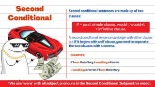 If I won the lottery, I would buy a Ferrari.
if + past simple clause, would / wouldn't
+ infinitive clause.
A second conditional sentence can begin with either clause,
but if it begins with an if clause, you need to separate
the two clauses with a comma.
I would buy a Ferrari if I won the lottery.
Second
Conditional
*We use "were" with all subject pronouns in the Second Conditional (Subjunctive mood).
Second conditional sentences are made up of two
clauses:
EXAMPLES:
 