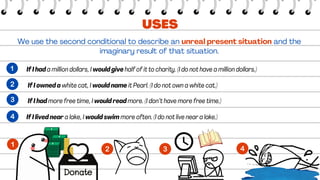 We use the second conditional to describe an unreal present situation and the
imaginary result of that situation.
If I had a million dollars, I would give half of it to charity. (I do not have a million dollars.)
 If I owned a white cat, I would name it Pearl. (I do not own a white cat.)
USES
 If I had more free time, I would read more. (I don’t have more free time.)
If I lived near a lake, I would swim more often. (I do not live near a lake.)
 