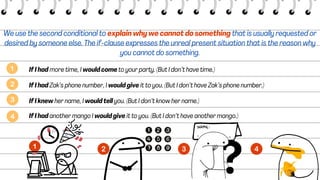 We use the second conditional to explain why we cannot do something that is usually requested or
desired by someone else. The if-clause expresses the unreal present situation that is the reason why
you cannot do something.
If I had more time, I would come to your party. (But I don’t have time.)
If I had Zak’s phone number, I would give it to you. (But I don’t have Zak’s phone number.)
If I knew her name, I would tell you. (But I don’t know her name.)
If I had another mango I would give it to you. (But I don’t have another mango.)
 