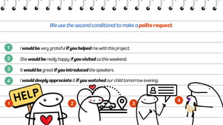 We use the second conditional to make a polite request.
I would be very grateful if you helped me with this project.
She would be really happy if you visited us this weekend.
It would be great if you introduced the speakers.
I would deeply appreciate it if you watched our child tomorrow evening.
 